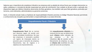 Sabemos que a importância do compliance tributário nas empresas está na adoção de rotinas fiscais que consigam demonstrar as
ações cuidadosas e a tomada de decisão responsável por parte do contribuinte. Esse cuidado se dá para evitar a aplicação dos
dispositivos legais por débitos tributários decorrentes de fatos geradores. Isso também vale para fatos geradores praticados por
terceiros, como alienantes, administradores ou parceiros comerciais.
Assim, é relevante estudar todas as hipóteses de responsabilidade tributária previstas no Código Tributário Nacional, permitindo
o conhecimento das situações que demandam a responsabilização e sua exata dimensão.
Enquadramento fiscal são as normas
que devemos seguir, de acordo com
nossas atividades econômicas. No caso
das empresas, é necessário escolher
um regime de tributação dentre os
possíveis para o tamanho da empresa,
faturamento, tipo de negócio e o
objetivos do empreendimento.
Um enquadramento tributário é o
conjunto de leis que vai determinar
quais tributos serão cobrados da
sua empresa. ... As leis
tributárias são de acordo com o
faturamento da empresa, ou seja,
os tributos são recolhidos de uma
parte do lucro da sua empresa.
Enquadramento Fiscal e Tributário
 