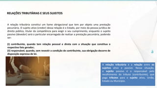 RELAÇÕES TRIBUTÁRIAS E SEUS SUJEITOS
A relação tributária constitui um liame obrigacional que tem por objeto uma prestação
pecuniária. O sujeito ativo (credor) dessa relação é o Estado, por meio da pessoa jurídica de
direito público, titular da competência para exigir o seu cumprimento, enquanto o sujeito
passivo (devedor) será o particular encarregado de realizar a prestação pecuniária, podendo
ser:
(i) contribuinte, quando tem relação pessoal e direta com a situação que constitua o
respectivo fato gerador;
(ii) responsável, quando, sem revestir a condição de contribuinte, sua obrigação decorre de
disposição expressa de lei.
A relação tributária é a relação entre os
sujeitos ativo e passivo. Nessa situação,
o sujeito passivo é o responsável pelo
recolhimento do tributo (contribuinte), que
paga tributos para o sujeito ativo, União,
Estado ou Município.
 