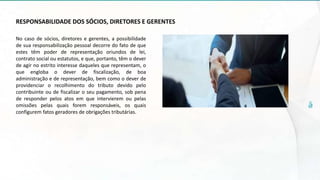 RESPONSABILIDADE DOS SÓCIOS, DIRETORES E GERENTES
No caso de sócios, diretores e gerentes, a possibilidade
de sua responsabilização pessoal decorre do fato de que
estes têm poder de representação oriundos de lei,
contrato social ou estatutos, e que, portanto, têm o dever
de agir no estrito interesse daqueles que representam, o
que engloba o dever de fiscalização, de boa
administração e de representação, bem como o dever de
providenciar o recolhimento do tributo devido pelo
contribuinte ou de fiscalizar o seu pagamento, sob pena
de responder pelos atos em que intervierem ou pelas
omissões pelas quais forem responsáveis, os quais
configurem fatos geradores de obrigações tributárias.
 