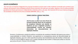 GRUPO ECONÔMICO
Por mais que as empresas integrantes de um grupo econômico possam estar unidas mediante convenção para combinar seus
esforços, permanecem como entidades jurídicas únicas e distintas, de modo que suas ações, objetivos, atos ou práticas de fatos
geradores de tributos permanecem independentes e distintos entre si, Ou seja, não é possível afirmar que empresas de grupos
de sociedades se tratam de uma única sociedade (BREYNER, 2011, p. 73.),
CRIMES CONTRA A ORDEM TRIBUTÁRIA
não há como se referir aos riscos fiscais da
tomada de decisão dentro de um programa
de compliance tributário sem abordar as
hipóteses em que o legislador permitiu a
responsabilidade criminal por infrações
decorrentes do descumprimento da
legislação tributária
Portanto, é fundamental a adoção de políticas consistentes de compliance tributário não apenas para evitar a
responsabilidade no âmbito tributário, mas igualmente as consequências penais da desconformidade da
legislação tributária, seja com o dolo específico de praticar atos fraudulentos para não recolher o tributo (art.
1º da Lei nº 8.137/1990) ou apenas com a simples intenção de não recolher o tributo para utilizar os recursos
para outros fins (art. 2º da Lei nº 8.137/1990).
 