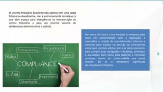 O sistema tributário brasileiro não apenas tem uma carga
tributária elevadíssima, mas é extremamente complexo, o
que abre espaço para divergências na interpretação da
norma tributária e para um enorme volume de
contencioso administrativo e judicial.
Por vezes não basta a boa vontade da empresa para
estar em conformidade com a legislação; é
necessária a criação de procedimentos internos e
externos para auxiliar na decisão do contribuinte
sobre qual conduta adotar, entre as várias possíveis,
para cumprir suas obrigações tributárias, principais
e acessórias, bem como para detectar e remediar
qualquer desvio de conformidade que possa
ocorrer. Eis aí o verdadeiro significado
de compliance tributário
 