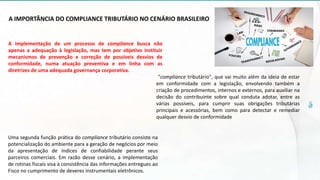 A IMPORTÂNCIA DO COMPLIANCE TRIBUTÁRIO NO CENÁRIO BRASILEIRO
A implementação de um processo de compliance busca não
apenas a adequação à legislação, mas tem por objetivo instituir
mecanismos de prevenção e correção de possíveis desvios de
conformidade, numa atuação preventiva e em linha com as
diretrizes de uma adequada governança corporativa.
"compliance tributário", que vai muito além da ideia de estar
em conformidade com a legislação, envolvendo também a
criação de procedimentos, internos e externos, para auxiliar na
decisão do contribuinte sobre qual conduta adotar, entre as
várias possíveis, para cumprir suas obrigações tributárias
principais e acessórias, bem como para detectar e remediar
qualquer desvio de conformidade
Uma segunda função prática do compliance tributário consiste na
potencialização do ambiente para a geração de negócios por meio
da apresentação de índices de confiabilidade perante seus
parceiros comerciais. Em razão desse cenário, a implementação
de rotinas fiscais visa à consistência das informações entregues ao
Fisco no cumprimento de deveres instrumentais eletrônicos.
 