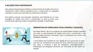A RELAÇÃO FISCO-CONTRIBUINTE
boas práticas de governança tributária e aprimoramento da relação entre Fisco e
contribuintes trazem diversos benefícios para o cumprimento de obrigações
tributárias, inclusive por intermédio do cumprimento voluntário
Esse objetivo somente será alcançado, entretanto, pela definição de um novo
paradigma da relação entre Fisco e contribuintes, no qual se tenha como
compromissos segurança jurídica, transparência, equidade e simplificação.
NORMATIVAS DE COMPLIANCE FISCAL (FEDERAL E ESTADUAL)
No âmbito federal, não há um programa de conformidade tributária específico
com vistas ao aprimoramento da relação entre Fisco e contribuintes e que
abranja sanções premiais ("incentivos") para o contribuinte que cumprir suas
obrigações tributárias.
o Fisco federal tem investido em uma "gestão de risco que priorize as ações
com foco nos contribuintes que atuam de forma intencional para sonegar",
com vistas a aumentar o grau de compliance: autorregularização e
simplificação das obrigações acessórias, por intermédio de dois pilares de
atuação:
 