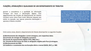 FUNÇÕES, ATRIBUIÇÕES E QUALIDADE DE UM DEPARTAMENTO DE TRIBUTOS
garantir a consistência e a qualidade da informação
entregue em livros e declarações digitais. Esse
agigantamento das funções do departamento de tributos
resultará numa rotina fiscal muito diferente daquela que
existia no passado, que apenas preenchia declarações e
apurava o tributo a recolher
Entre outras coisas, deverá o departamento de tributos desempenhar as seguintes funções:
(i) Monitoramento das obrigações a serem entregues, com respectivas datas.
(ii) Controles de entregas de obrigações acessórias.
(iii) Guarda de arquivamentos digitais (TXTs, XMLs etc.).
(iv) Garantia do fácil acesso de todas as obrigações exigidas pelo Fisco já entregues.
(v) Monitoramento de CNDs.
(vi) Auditoria e cruzamentos das escriturações diária e mensal (BLOK, 2017, p. 180)
O departamento tributário é a área da empresa
que lida com todas essas informações. Mais do que
apurar tributos e entregar obrigações acessórias, o
departamento tributário fica responsável por todo
o impacto dos tributos nas atividades da empresa –
auxiliando com a geração de informações úteis
para a tomada de decisão
 