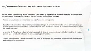 NOÇÕES INTRODUTÓRIAS DO COMPLIANCE TRIBUTÁRIO E SEUS DESAFIOS
Em sua origem etimológica, o termo "compliance" tem origem na língua inglesa, derivando do verbo "to comply", que,
em sua tradução literal, significa "cumprir" algo ou "estar em conformidade" com algo.
No caso da sua utilização no meio jurídico, esse "algo" seria uma norma jurídica
Especificamente em matéria tributária, tem prevalecido a utilização do termo "conformidade" para se referir a medidas que
buscam aprimorar a relação entre Fisco e contribuinte, bem como incentivar o aumento do nível de cumprimento voluntário
das normas tributárias.
o conceito de "compliance tributário" estaria associado à ideia de cumprimento da legislação tributária, de modo a
permitir que o contribuinte esteja em dia com suas obrigações tributárias.
Cumprir adequadamente a legislação tributária está longe de ser simples, pois são diversas as possibilidades interpretativas
a partir do texto jurídico-positivo.
 