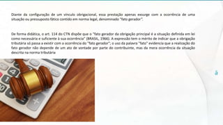 Diante da configuração de um vínculo obrigacional, essa prestação apenas exsurge com a ocorrência de uma
situação ou pressuposto fático contido em norma legal, denominado "fato gerador".
De forma didática, o art. 114 do CTN dispõe que o "fato gerador da obrigação principal é a situação definida em lei
como necessária e suficiente à sua ocorrência" (BRASIL, 1966). A expressão tem o mérito de indicar que a obrigação
tributária só passa a existir com a ocorrência do "fato gerador"; o uso da palavra "fato" evidencia que a realização do
fato gerador não depende de um ato de vontade por parte do contribuinte, mas da mera ocorrência da situação
descrita na norma tributária
 