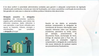 A lei deve conferir à autoridade administrativa condições para garantir o adequado cumprimento da legislação
tributária pelo contribuinte, inclusive por meio de fiscalizações, com vistas a possibilitar a verificação da ocorrência do
fato gerador em cada caso e a observar os efeitos jurídicos tributários dela decorrentes
Obrigação acessória: As obrigações
acessórias são instrumentos auxiliares,
exigidos pelas autoridades, para coletar das
diferentes empresas, dados referentes à
suas operações, e que foram utilizados para
apurar os impostos, tributos, encargos e
contribuições, que constituem
a obrigação principal
Quanto ao seu objeto, as prestações
positivas compreendem as obrigações do
contribuinte de fornecer informações sobre
aspectos relevantes sobre suas atividades
econômicas, patrimônio ou renda, como,
por exemplo, preenchimento de
documentos fiscais, escrituração de livros,
entrega de arquivos para o Fisco etc., ao
passo que as prestações negativas
compreendem a obrigação de o contribuinte
não causar obstáculos de qualquer espécie
aos procedimentos fiscalizatórios.
 