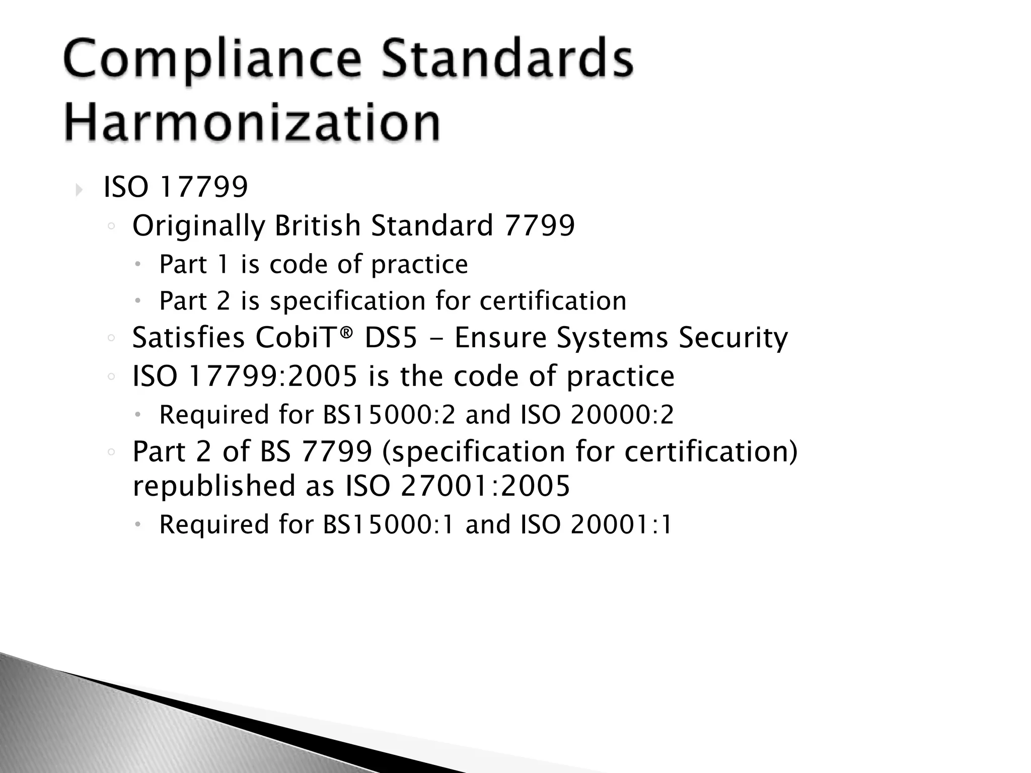 ISO 17799 Originally British Standard 7799Part 1 is code of practicePart 2 is specification for certificationSatisfies CobiT® DS5 - Ensure Systems SecurityISO 17799:2005 is the code of practiceRequired for BS15000:2 and ISO 20000:2Part 2 of BS 7799 (specification for certification) republished as ISO 27001:2005Required for BS15000:1 and ISO 20001:1Compliance Standards Harmonization