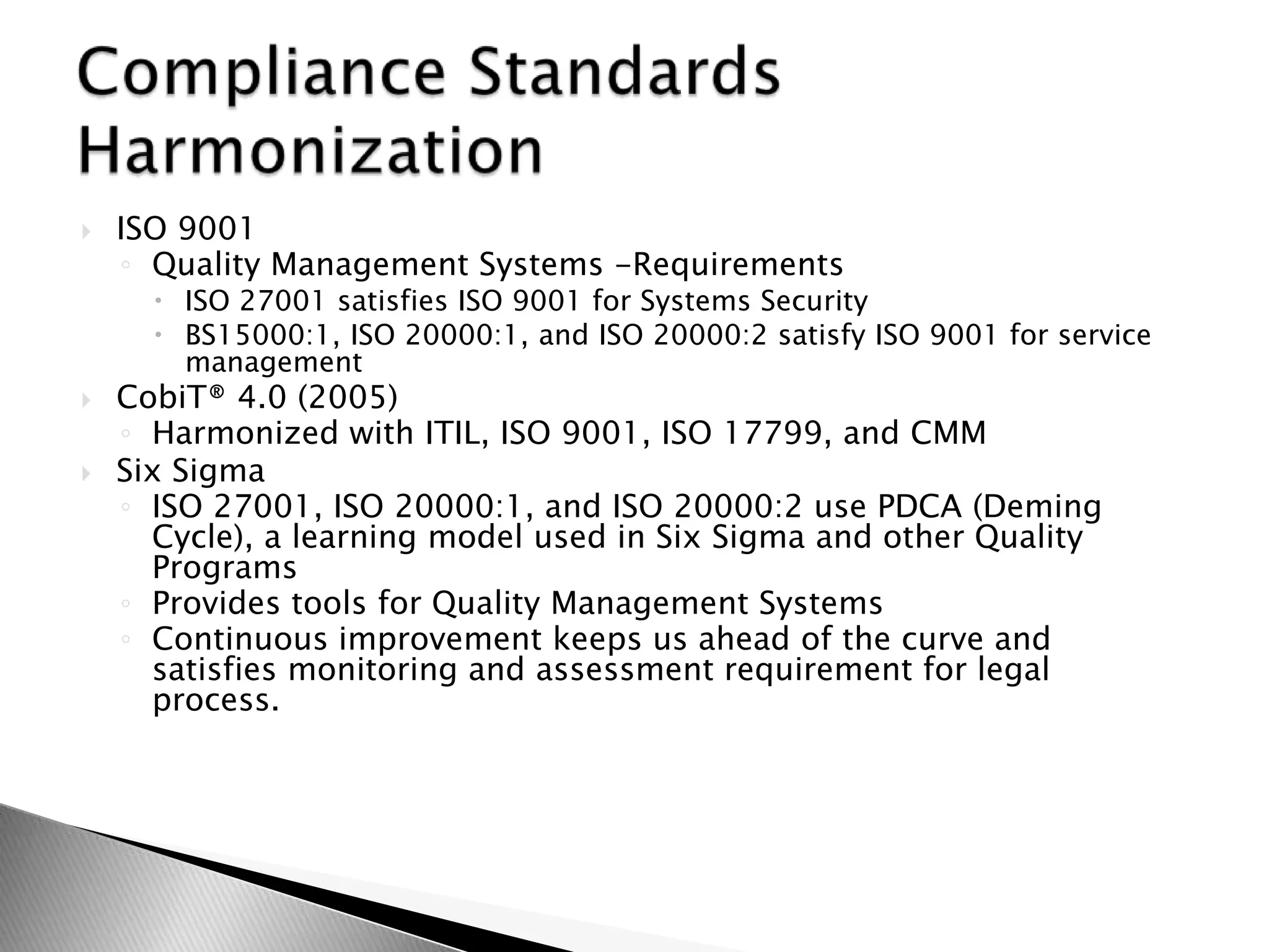 ISO 9001Quality Management Systems -RequirementsISO 27001 satisfies ISO 9001 for Systems SecurityBS15000:1, ISO 20000:1, and ISO 20000:2 satisfy ISO 9001 for service managementCobiT® 4.0 (2005)Harmonized with ITIL, ISO 9001, ISO 17799, and CMMSix SigmaISO 27001, ISO 20000:1, and ISO 20000:2 use PDCA (Deming Cycle), a learning model used in Six Sigma and other Quality ProgramsProvides tools for Quality Management SystemsContinuous improvement keeps us ahead of the curve and satisfies monitoring and assessment requirement for legal process.Compliance Standards Harmonization