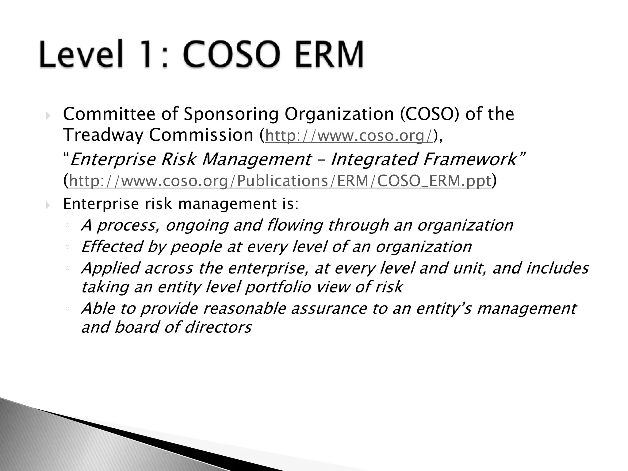 Committee of Sponsoring Organization (COSO) of the Treadway Commission (http://www.coso.org/), 	“Enterprise Risk Management – Integrated Framework” (http://www.coso.org/Publications/ERM/COSO_ERM.ppt)Enterprise risk management is:A process, ongoing and flowing through an organizationEffected by people at every level of an organizationApplied across the enterprise, at every level and unit, and includes taking an entity level portfolio view of riskAble to provide reasonable assurance to an entity’s management and board of directorsLevel 1: COSO ERM