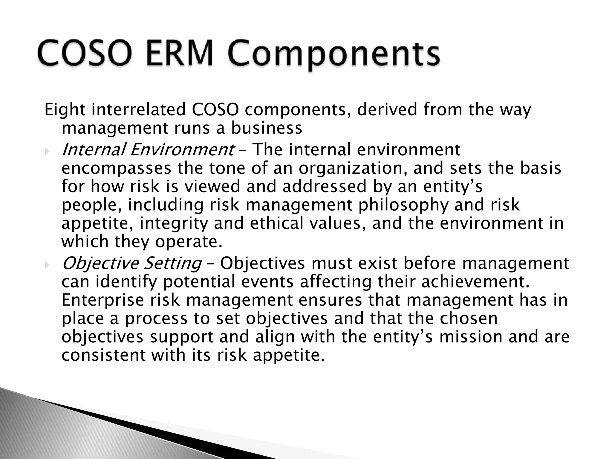 Eight interrelated COSO components, derived from the way  management runs a businessInternal Environment – The internal environment encompasses the tone of an organization, and sets the basis for how risk is viewed and addressed by an entity’s people, including risk management philosophy and risk appetite, integrity and ethical values, and the environment in which they operate.Objective Setting – Objectives must exist before management can identify potential events affecting their achievement. Enterprise risk management ensures that management has in place a process to set objectives and that the chosen objectives support and align with the entity’s mission and are consistent with its risk appetite.COSO ERM Components
