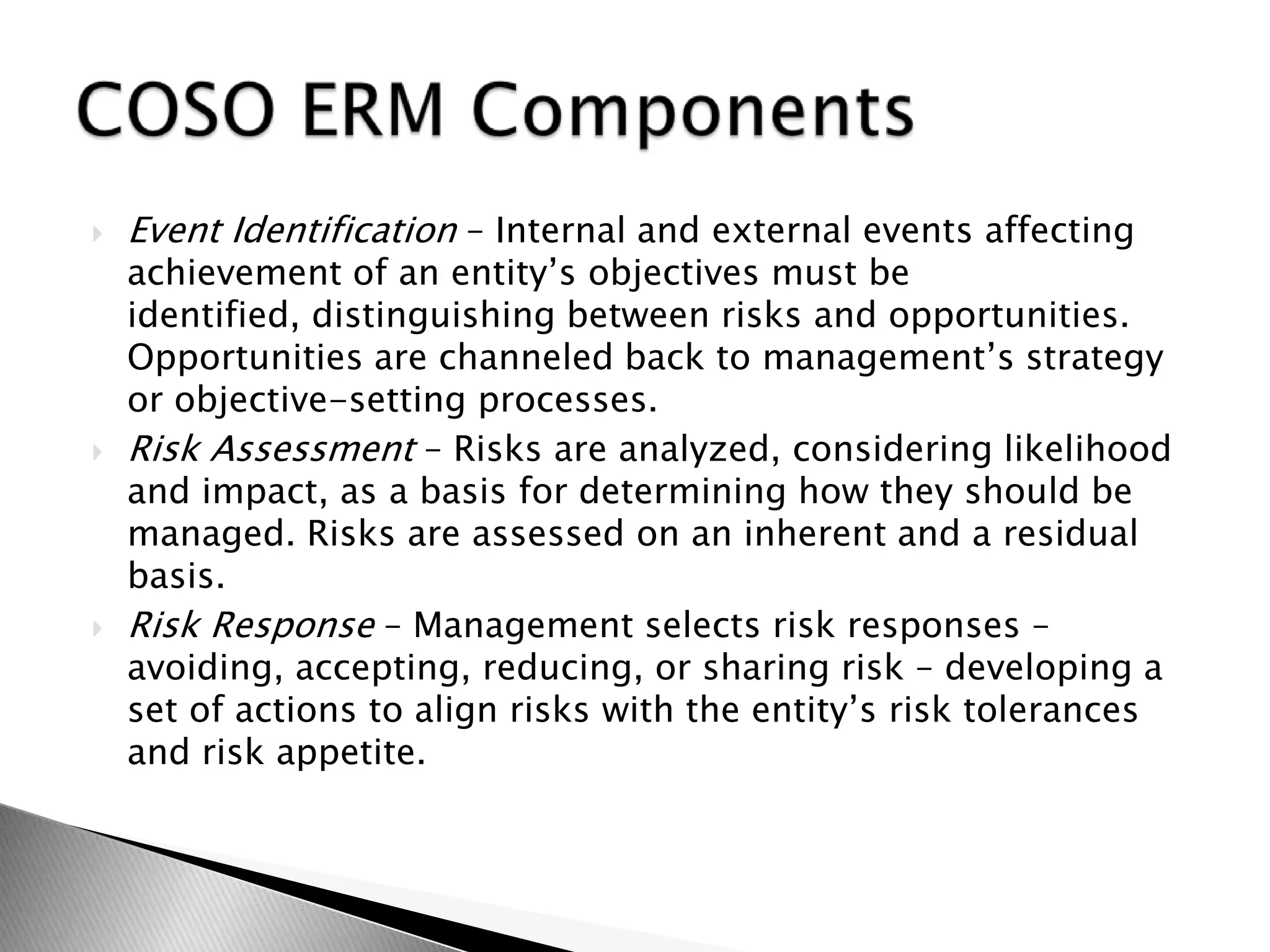 Event Identification – Internal and external events affecting achievement of an entity’s objectives must be identified, distinguishing between risks and opportunities. Opportunities are channeled back to management’s strategy or objective-setting processes.Risk Assessment – Risks are analyzed, considering likelihood and impact, as a basis for determining how they should be managed. Risks are assessed on an inherent and a residual basis.Risk Response – Management selects risk responses – avoiding, accepting, reducing, or sharing risk – developing a set of actions to align risks with the entity’s risk tolerances and risk appetite.COSO ERM Components