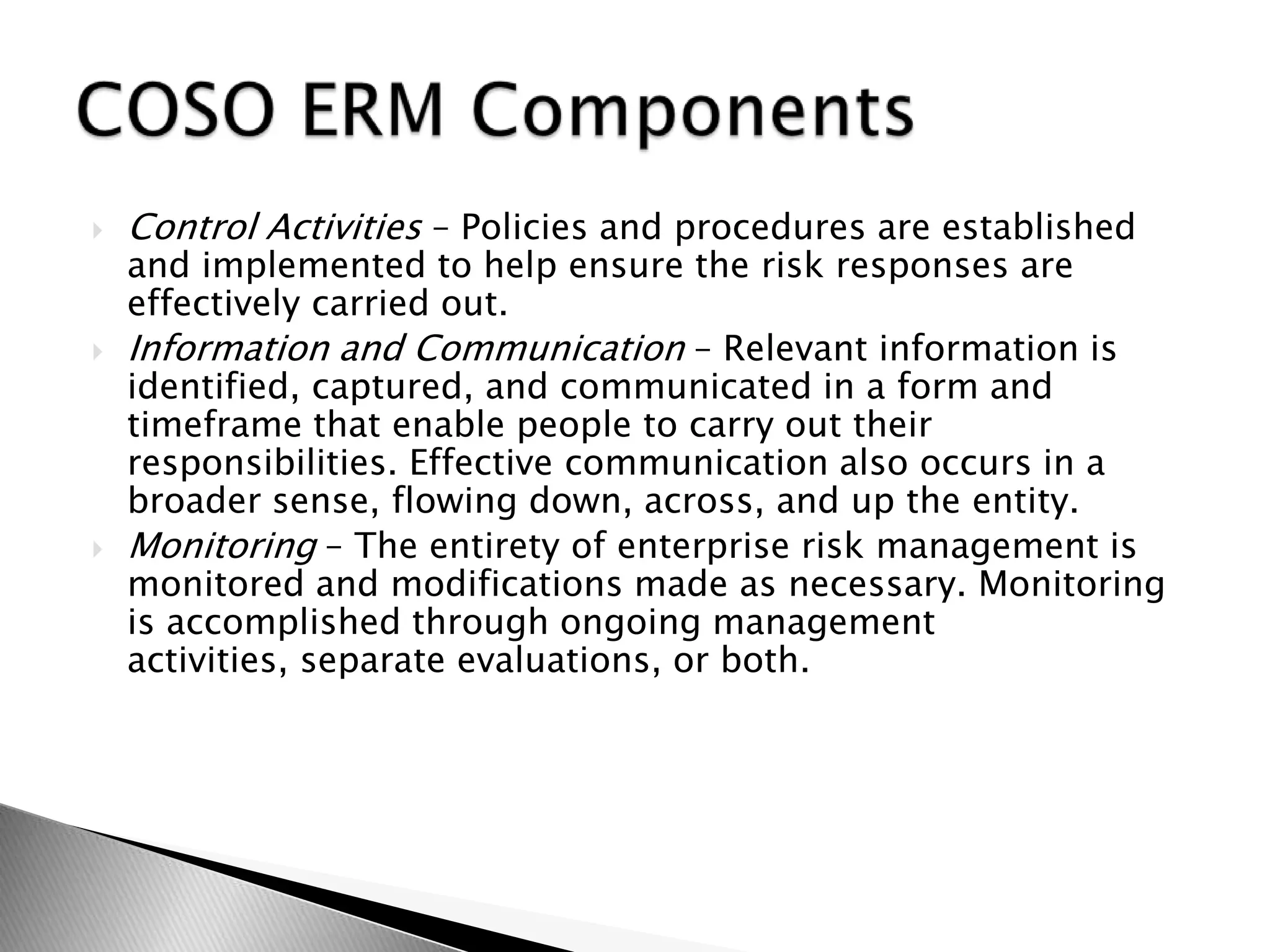 Control Activities – Policies and procedures are established and implemented to help ensure the risk responses are effectively carried out.Information and Communication – Relevant information is identified, captured, and communicated in a form and timeframe that enable people to carry out their responsibilities. Effective communication also occurs in a broader sense, flowing down, across, and up the entity.Monitoring – The entirety of enterprise risk management is monitored and modifications made as necessary. Monitoring is accomplished through ongoing management activities, separate evaluations, or both.COSO ERM Components