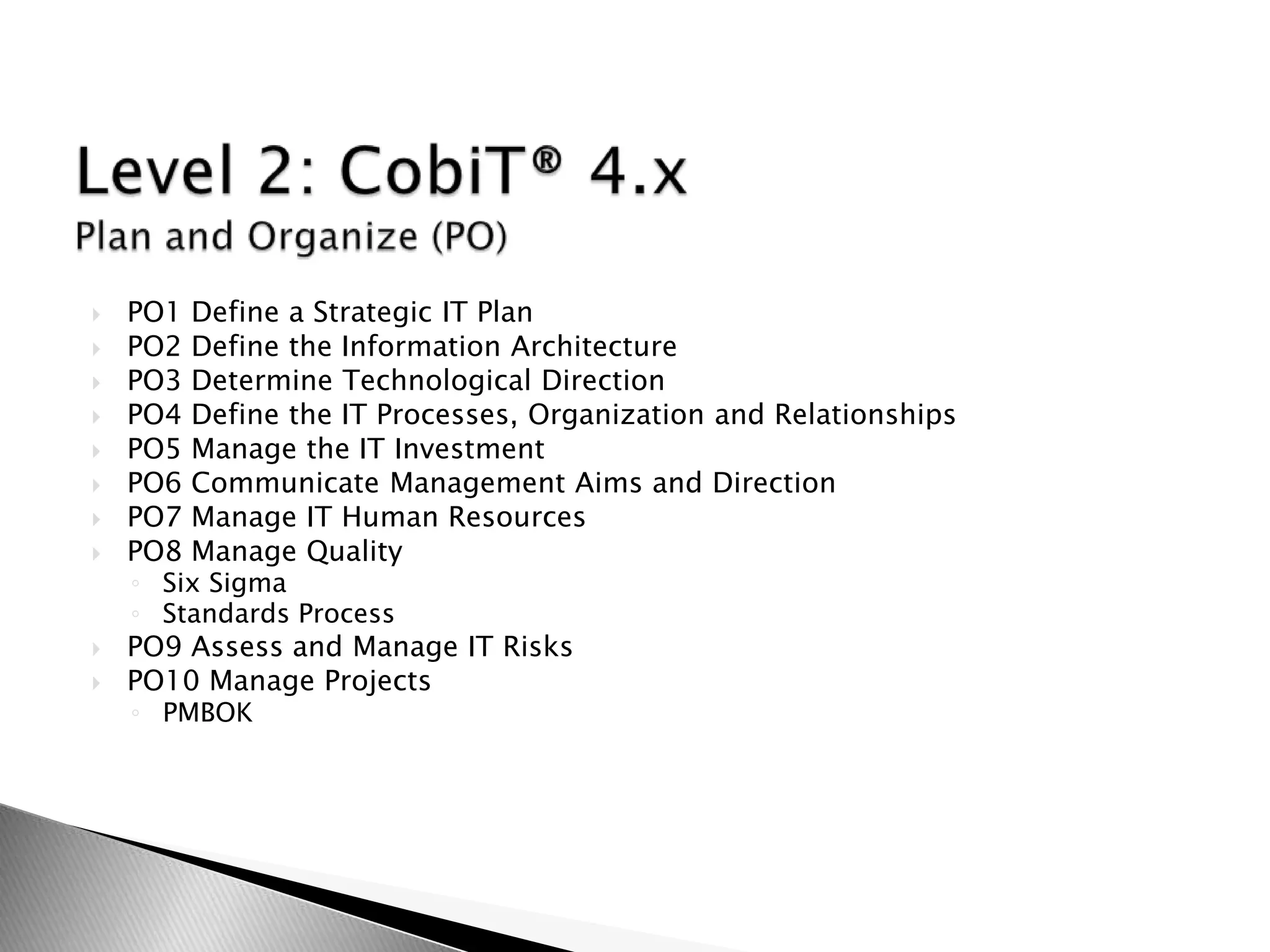 Level 2: CobiT® 4.x Plan and Organize (PO)PO1 Define a Strategic IT PlanPO2 Define the Information ArchitecturePO3 Determine Technological DirectionPO4 Define the IT Processes, Organization and RelationshipsPO5 Manage the IT InvestmentPO6 Communicate Management Aims and DirectionPO7 Manage IT Human ResourcesPO8 Manage QualitySix SigmaStandards ProcessPO9 Assess and Manage IT RisksPO10 Manage ProjectsPMBOK