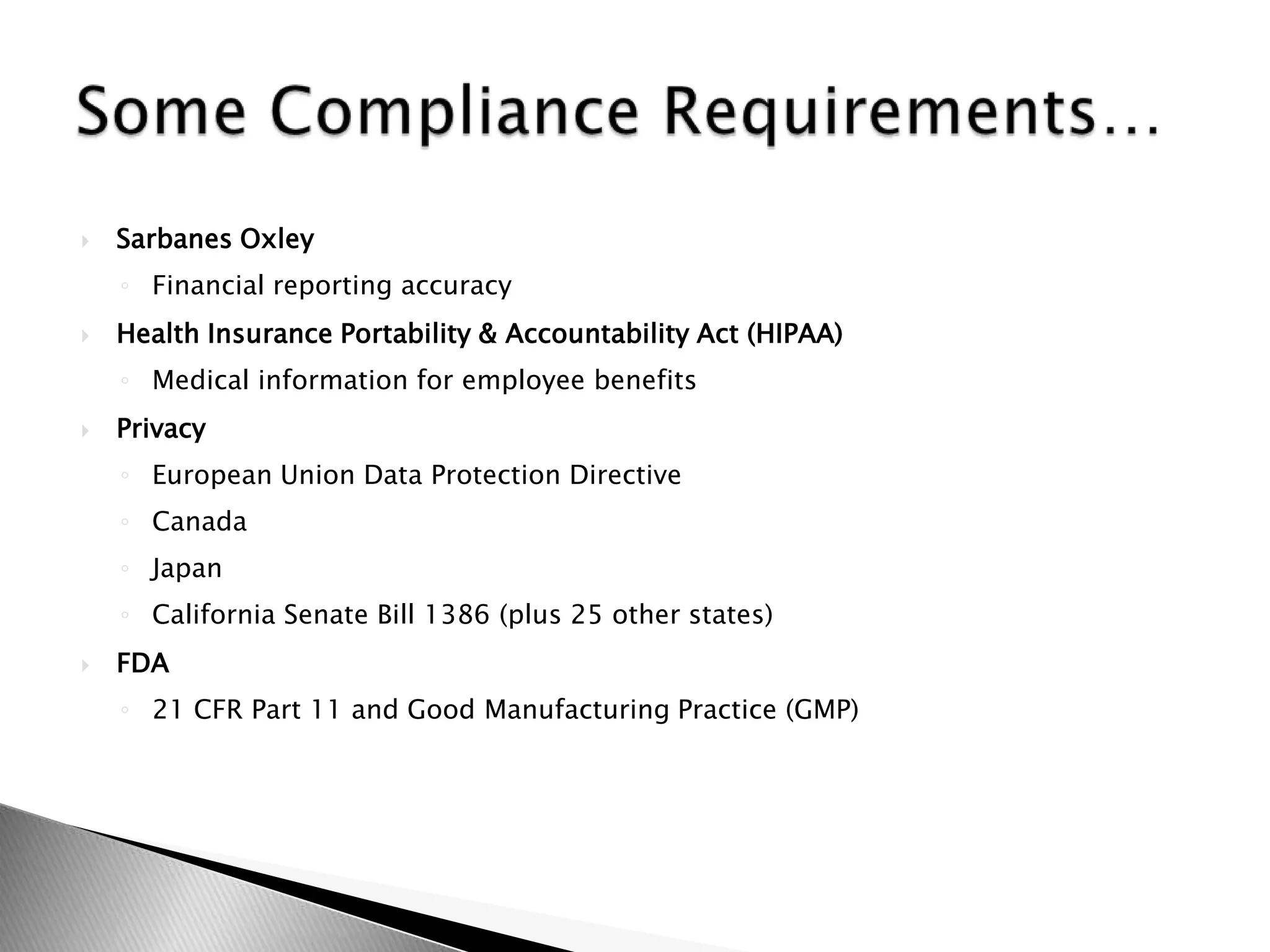 Sarbanes OxleyFinancial reporting accuracyHealth Insurance Portability & Accountability Act (HIPAA)Medical information for employee benefitsPrivacyEuropean Union Data Protection DirectiveCanadaJapanCalifornia Senate Bill 1386 (plus 25 other states)FDA21 CFR Part 11 and Good Manufacturing Practice (GMP)Some Compliance Requirements…