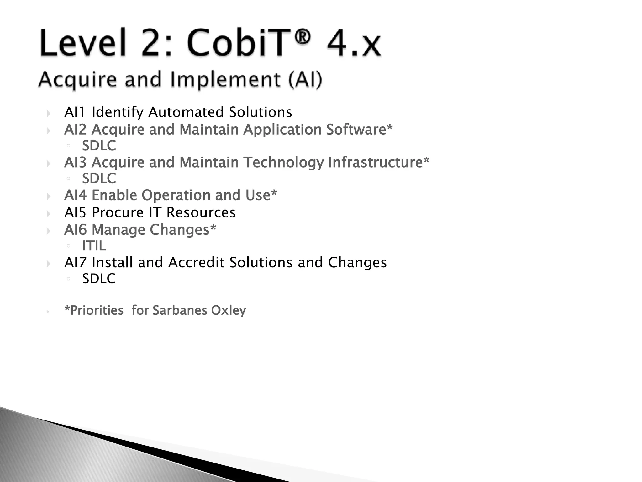AI1 Identify Automated SolutionsAI2 Acquire and Maintain Application Software*SDLCAI3 Acquire and Maintain Technology Infrastructure*SDLC	AI4 Enable Operation and Use*AI5 Procure IT ResourcesAI6 Manage Changes*ITIL AI7 Install and Accredit Solutions and ChangesSDLC*Priorities  for Sarbanes OxleyLevel 2: CobiT® 4.x Acquire and Implement (AI)