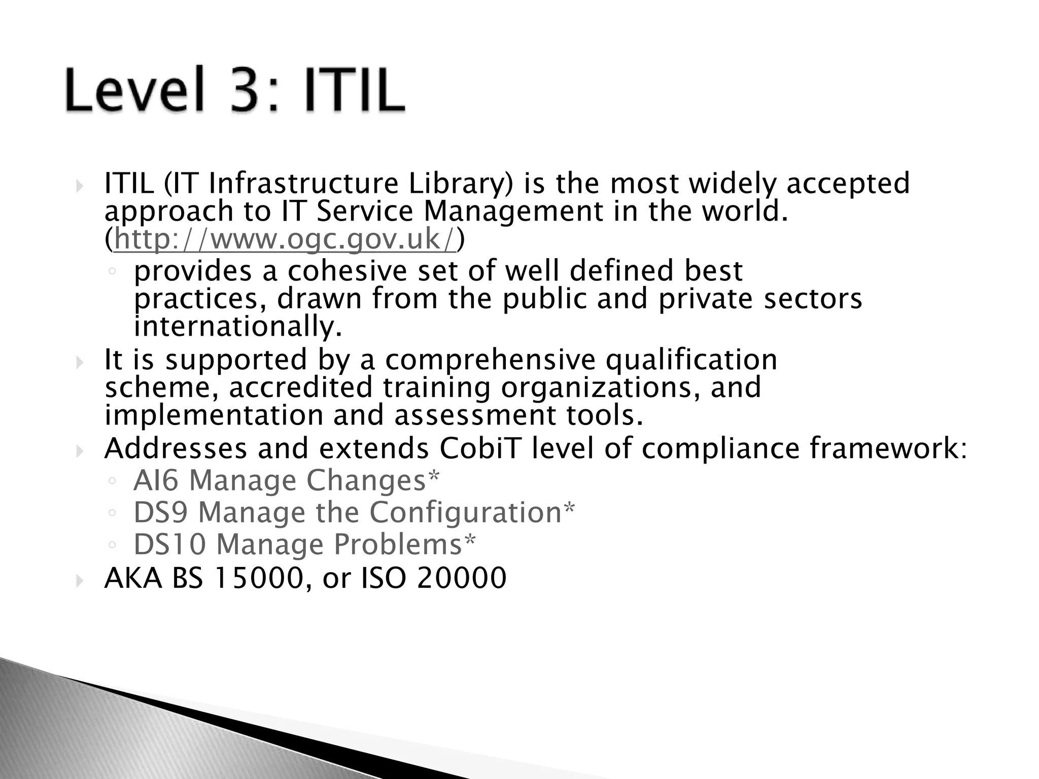 ITIL (IT Infrastructure Library) is the most widely accepted approach to IT Service Management in the world. (http://www.ogc.gov.uk/)provides a cohesive set of well defined best practices, drawn from the public and private sectors internationally. It is supported by a comprehensive qualification scheme, accredited training organizations, and implementation and assessment tools.Addresses and extends CobiT level of compliance framework:  AI6 Manage Changes*DS9 Manage the Configuration*DS10 Manage Problems*AKA BS 15000, or ISO 20000Level 3: ITIL