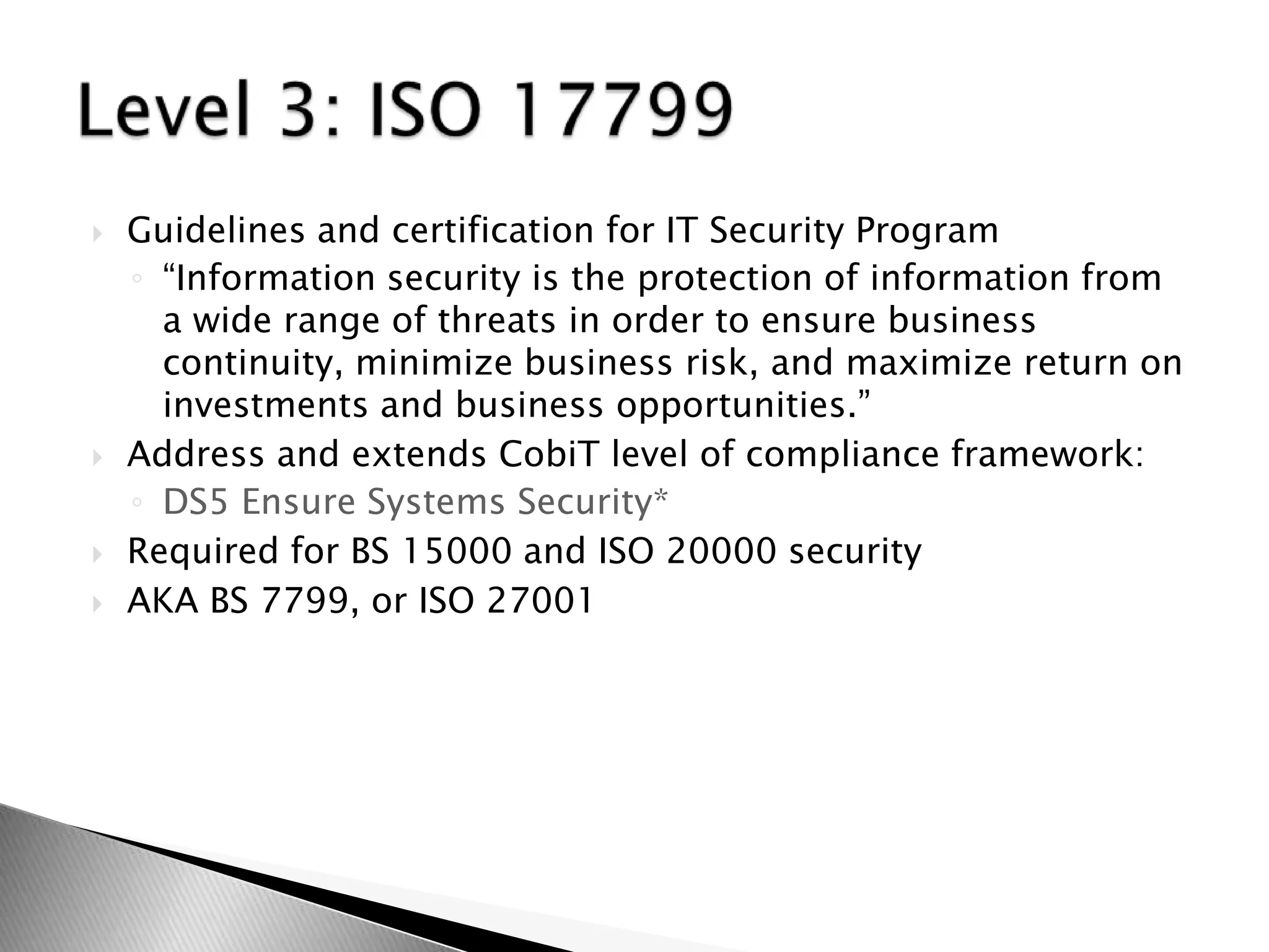 Guidelines and certification for IT Security Program“Information security is the protection of information from a wide range of threats in order to ensure business continuity, minimize business risk, and maximize return on investments and business opportunities.”Address and extends CobiT level of compliance framework: DS5 Ensure Systems Security*Required for BS 15000 and ISO 20000 securityAKA BS 7799, or ISO 27001 Level 3: ISO 17799