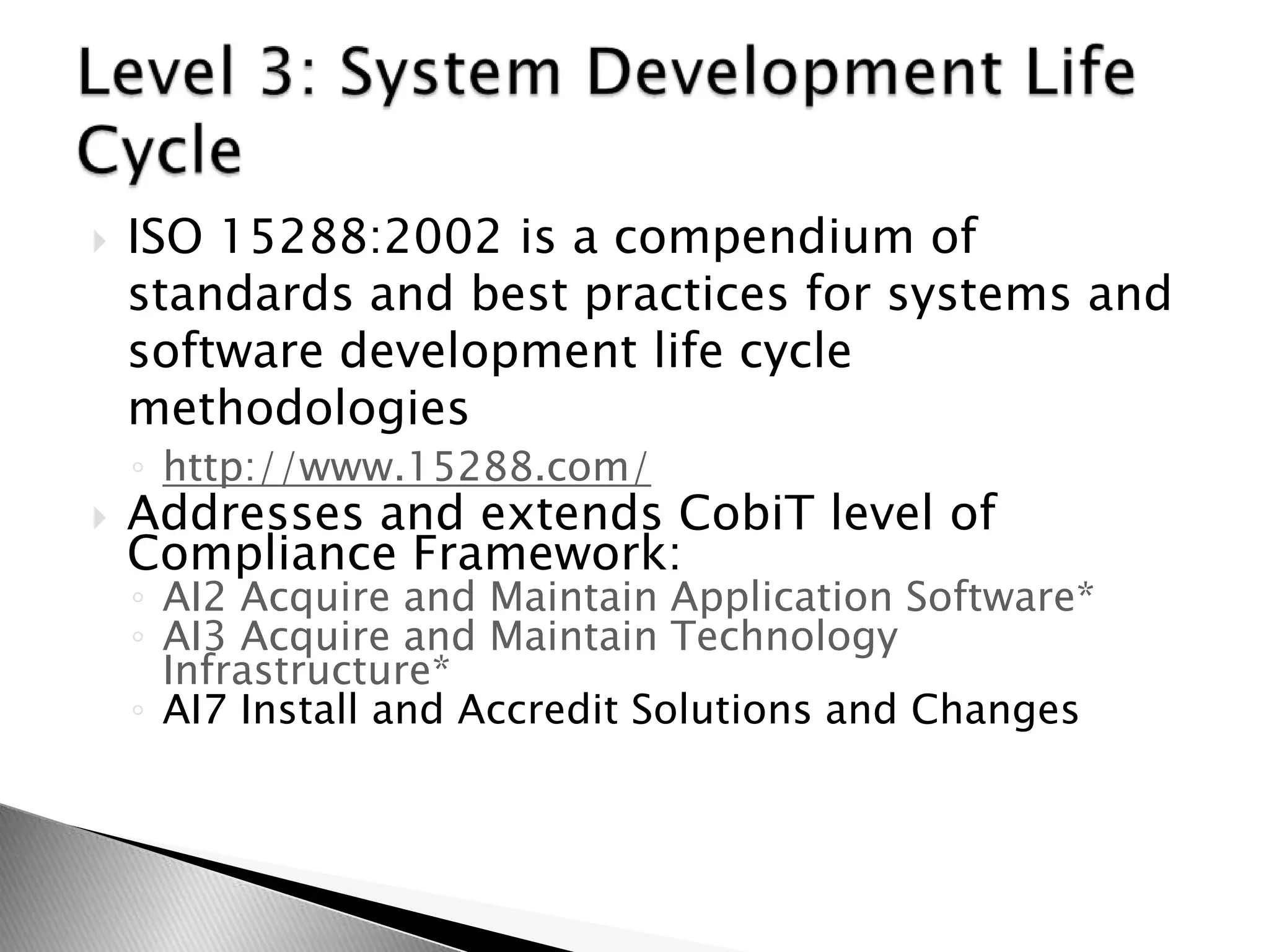 ISO 15288:2002 is a compendium of standards and best practices for systems and software development life cycle methodologieshttp://www.15288.com/Addresses and extends CobiT level of Compliance Framework:AI2 Acquire and Maintain Application Software*AI3 Acquire and Maintain Technology Infrastructure*AI7 Install and Accredit Solutions and ChangesLevel 3: System Development Life Cycle