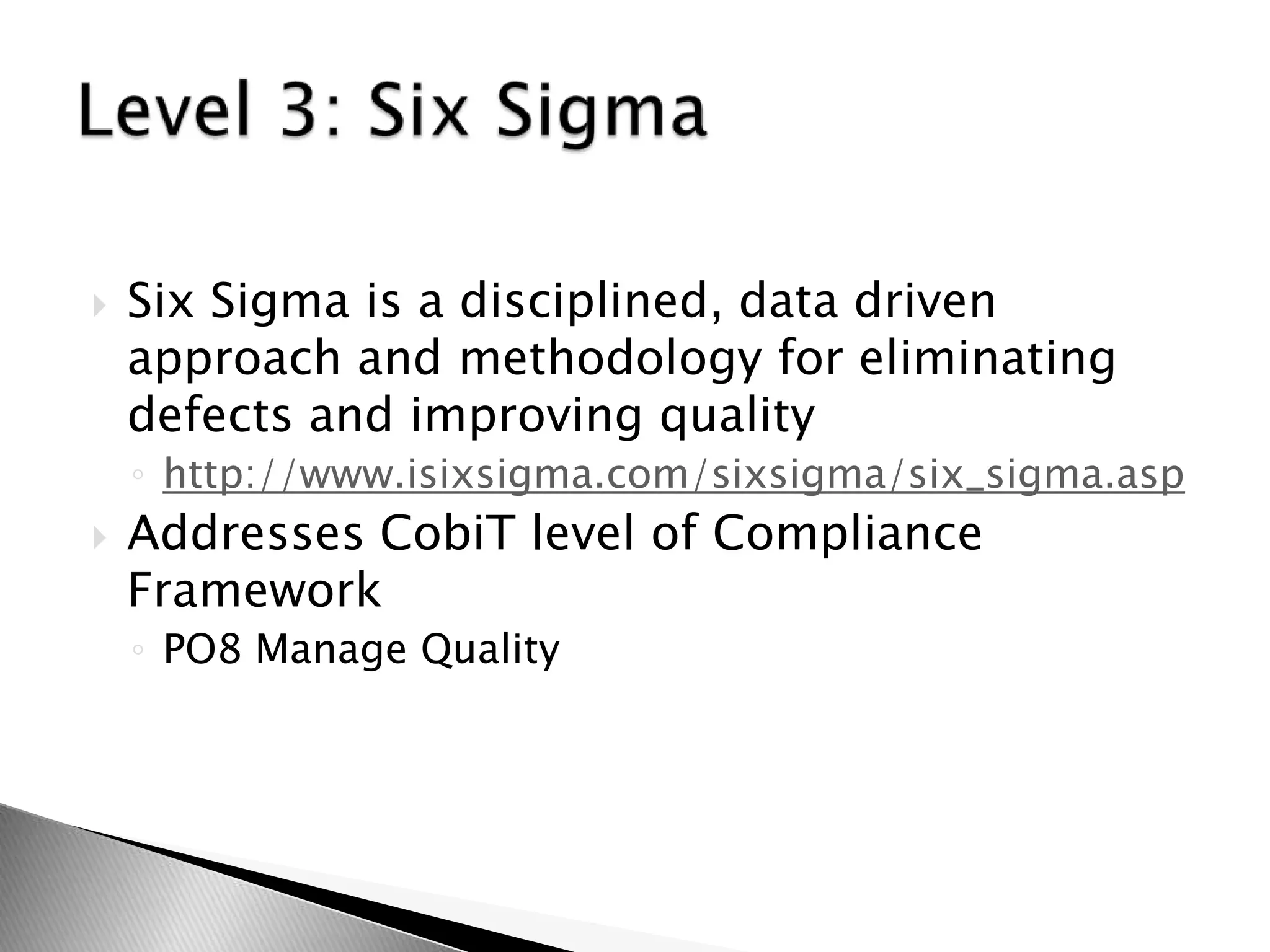 Six Sigma is a disciplined, data driven approach and methodology for eliminating defects and improving qualityhttp://www.isixsigma.com/sixsigma/six_sigma.aspAddresses CobiT level of Compliance FrameworkPO8 Manage QualityLevel 3: Six Sigma