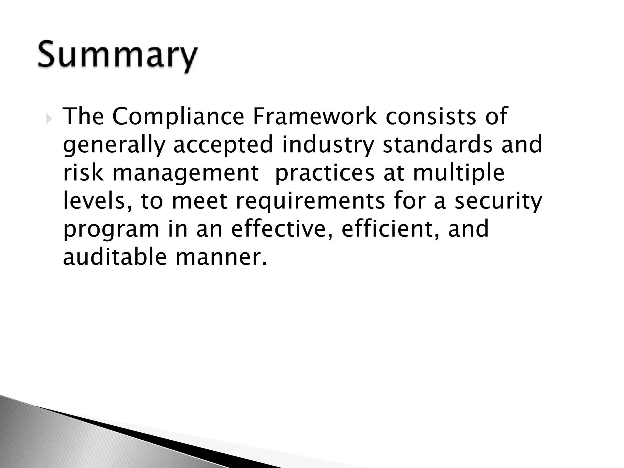 The Compliance Framework consists of generally accepted industry standards and risk management  practices at multiple levels, to meet requirements for a security program in an effective, efficient, and auditable manner.Summary