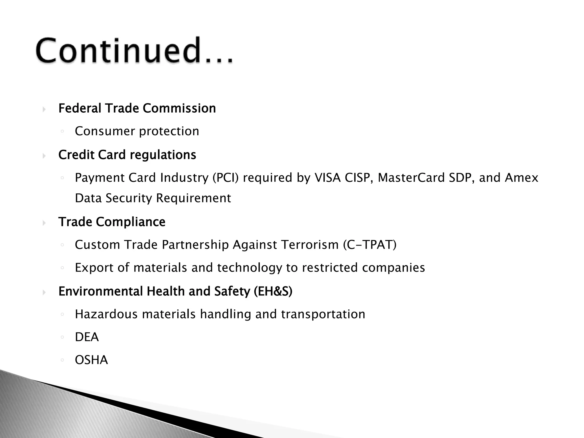 Federal Trade CommissionConsumer protection Credit Card regulationsPayment Card Industry (PCI) required by VISA CISP, MasterCard SDP, and Amex Data Security Requirement  Trade ComplianceCustom Trade Partnership Against Terrorism (C-TPAT)Export of materials and technology to restricted companiesEnvironmental Health and Safety (EH&S)Hazardous materials handling and transportationDEAOSHAContinued…