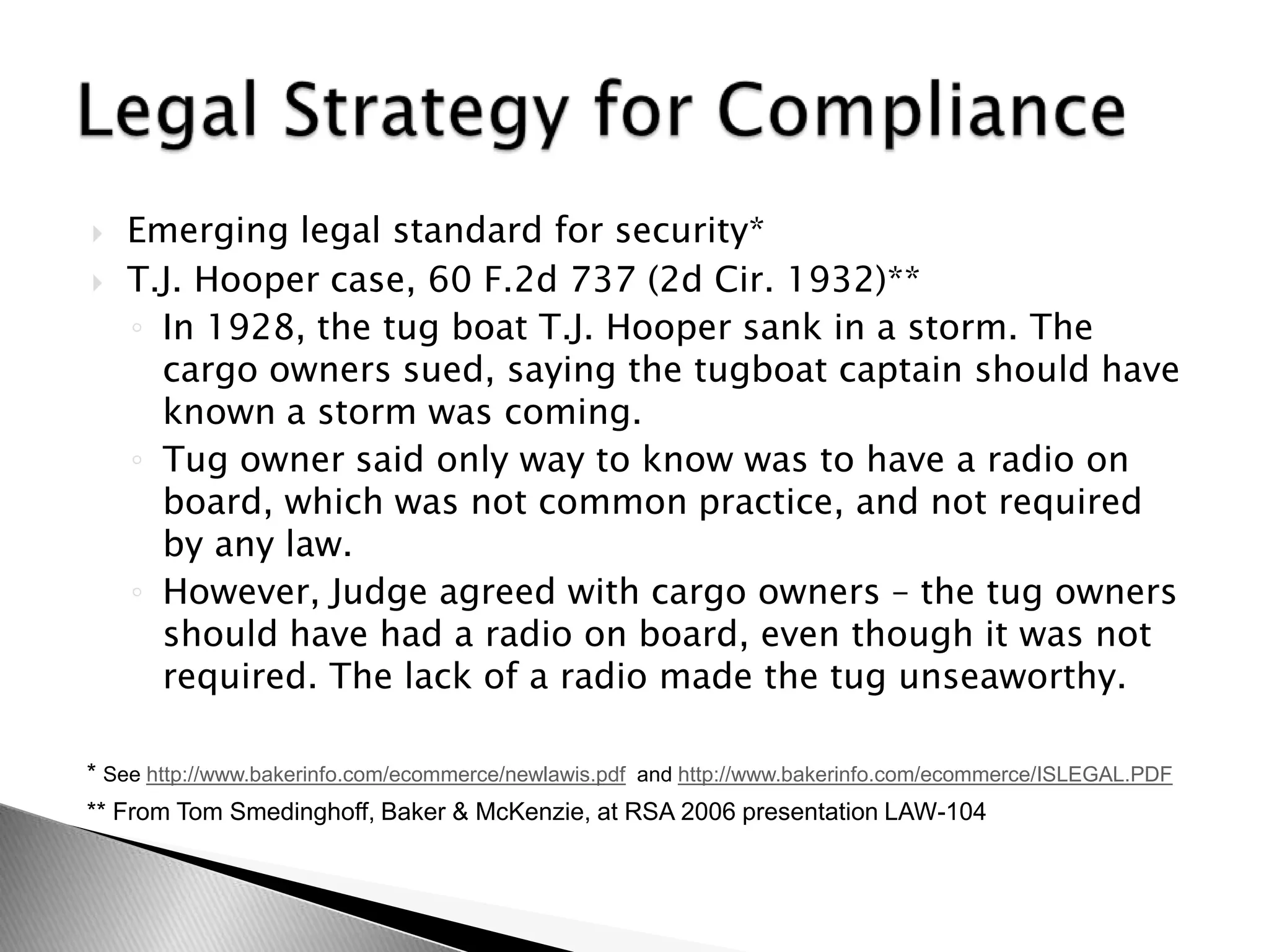 Emerging legal standard for security* T.J. Hooper case, 60 F.2d 737 (2d Cir. 1932)**In 1928, the tug boat T.J. Hooper sank in a storm. The cargo owners sued, saying the tugboat captain should have known a storm was coming.Tug owner said only way to know was to have a radio on board, which was not common practice, and not required by any law.However, Judge agreed with cargo owners – the tug owners should have had a radio on board, even though it was not required. The lack of a radio made the tug unseaworthy.Legal Strategy for Compliance* See http://www.bakerinfo.com/ecommerce/newlawis.pdf  and http://www.bakerinfo.com/ecommerce/ISLEGAL.PDF** From Tom Smedinghoff, Baker & McKenzie, at RSA 2006 presentation LAW-104    