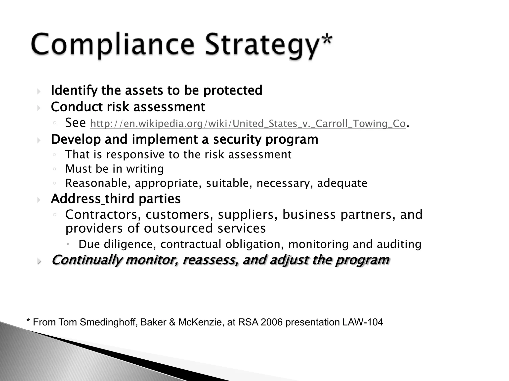 Identify the assets to be protectedConduct risk assessmentSee http://en.wikipedia.org/wiki/United_States_v._Carroll_Towing_Co.Develop and implement a security programThat is responsive to the risk assessmentMust be in writingReasonable, appropriate, suitable, necessary, adequateAddressthird partiesContractors, customers, suppliers, business partners, and providers of outsourced servicesDue diligence, contractual obligation, monitoring and auditingContinually monitor, reassess, and adjust the programCompliance Strategy** From Tom Smedinghoff, Baker & McKenzie, at RSA 2006 presentation LAW-104    