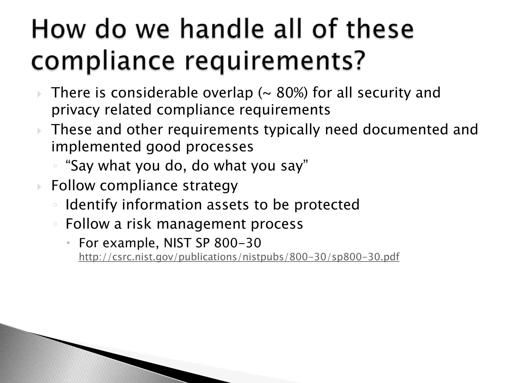 There is considerable overlap (~ 80%) for all security and privacy related compliance requirementsThese and other requirements typically need documented and implemented good processes“Say what you do, do what you say”Follow compliance strategyIdentify information assets to be protectedFollow a risk management processFor example, NIST SP 800-30 http://csrc.nist.gov/publications/nistpubs/800-30/sp800-30.pdfHow do we handle all of these compliance requirements?