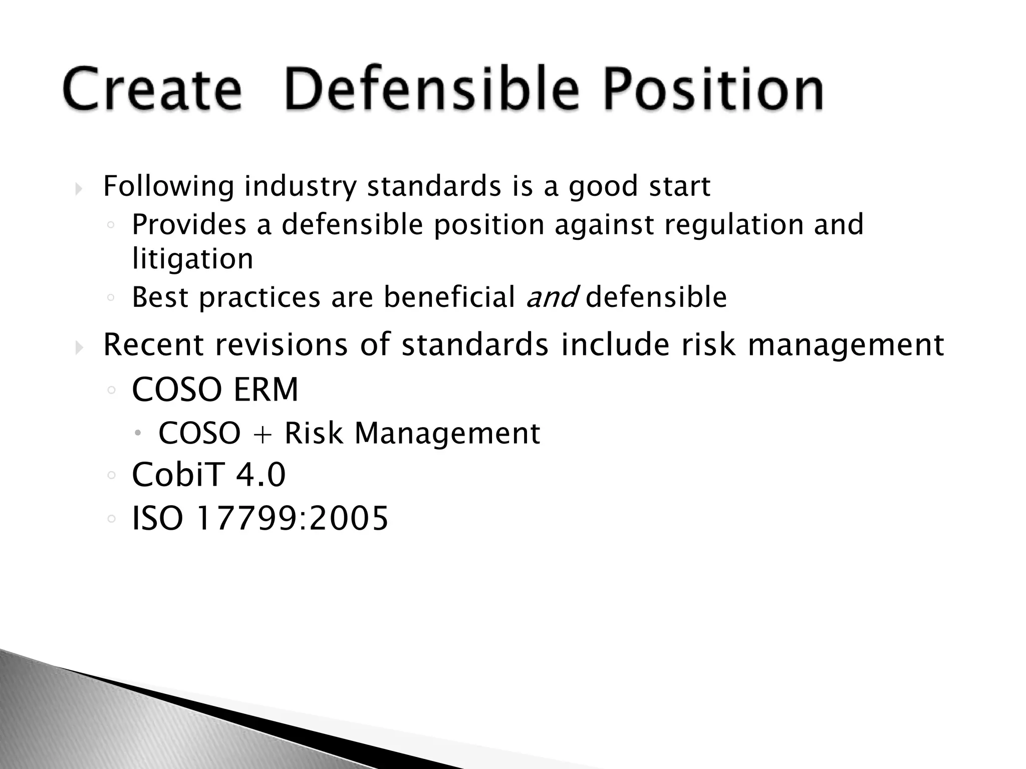 Following industry standards is a good startProvides a defensible position against regulation and litigationBest practices are beneficial and defensibleRecent revisions of standards include risk management COSO ERMCOSO + Risk ManagementCobiT 4.0ISO 17799:2005 Create  Defensible Position