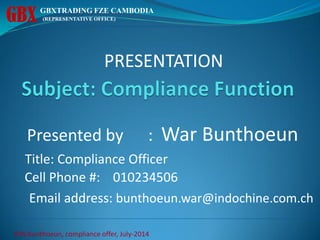 PRESENTATION
Presented by : War Bunthoeun
Title: Compliance Officer
Cell Phone #: 010234506
Email address: bunthoeun.war@indochine.com.ch
GBX GBXTRADING FZE CAMBODIA
(REPRESENTATIVE OFFICE)
©W.bunthoeun, compliance offer, July-2014
 