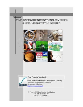 1
COMPLIANCE WITH INTERNATIONAL STANDARDS
(GUIDELINES FOR TEXTILE INDUSTRY)
Turn Potential into Profit
Small & Medium Enterprise Development Authority
Ministry of Industries and Production
Government of Pakistan
http://www.smeda.org.pk
8th
Floor, LDA Plaza, Egerton Road Lahore
Tel: +92-42-111-111-456
Fax: +92-42-6304926-27
 