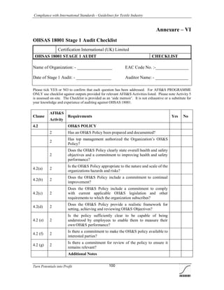 Compliance with International Standards - Guidelines for Textile Industry
Turn Potentials into Profit 100
Annexure – VI
OHSAS 18001 Stage 1 Audit Checklist
Certification International (UK) Limited
OHSAS 18001 STAGE 1 AUDIT CHECKLIST
Name of Organization: - ________________ EAC Code No. :-_______________
Date of Stage 1 Audit: - ________________ Auditor Name: - _______________
Please tick YES or NO to confirm that each question has been addressed. For AFH&S PROGRAMME
ONLY use checklist against outputs provided for relevant AFH&S Activities listed. Please note Activity 5
is assessed on-site. The Checklist is provided as an ‘aide memoir’. It is not exhaustive or a substitute for
your knowledge and experience of auditing against OHSAS 18001.
Clause
AFH&S
Activity
Requirements Yes No
4.2 OH&S POLICY
2 Has an OH&S Policy been prepared and documented?
2
Has top management authorized the Organization’s OH&S
Policy?
2
Does the OH&S Policy clearly state overall health and safety
objectives and a commitment to improving health and safety
performance?
4.2(a) 2
Is the OH&S Policy appropriate to the nature and scale of the
organizations hazards and risks?
4.2(b) 2
Does the OH&S Policy include a commitment to continual
improvement?
4.2(c) 2
Does the OH&S Policy include a commitment to comply
with current applicable OH&S legislation and other
requirements to which the organization subscribes?
4.2(d) 2
Does the OH&S Policy provide a realistic framework for
setting, achieving and reviewing OH&S Objectives?
4.2 (e) 2
Is the policy sufficiently clear to be capable of being
understood by employees to enable them to measure their
own OH&S performance?
4.2 (f) 2
Is there a commitment to make the OH&S policy available to
interested parties?
4.2 (g) 2
Is there a commitment for review of the policy to ensure it
remains relevant?
Additional Notes
 
