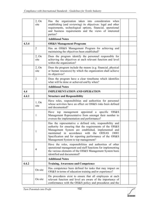 Compliance with International Standards - Guidelines for Textile Industry
Turn Potentials into Profit 102
2, On
site
Has the organization taken into consideration when
establishing (and reviewing) its objectives: legal and other
requirements, technological options, financial, operational
and business requirements and the views of interested
parties?
Additional Notes
4.3.4 OH&S Management Programs
2 Has an OH&S Management Program for achieving and
maintaining the objectives been established?
2, On
site
Does the program identify the personnel responsible for
achieving the objectives at each relevant function and level
within the organization?
2, On
site
Does the program include the means (e.g. financial, physical
or human resources) by which the organization shall achieve
its objectives?
2 Does the program have a clear timeframe which identifies
what will be done or achieved and by when?
Additional Notes
4.4 IMPLEMENTATION AND OPERATION
4.4.1 Structure and Responsibility
1, On
site
Have roles, responsibilities and authorities for personnel
whose activities have an effect on OH&S risks been defined
and documented?
1
Have top management appointed a specific OH&S
Management Representative from amongst their number to
oversee the implementation and performance?
1
Has the representative a defined role, responsibility and
authority for ensuring that the requirements of the OH&S
Management System are established, implemented and
maintained in accordance with the OHSAS 18001
Specification and for reporting performance of the OH&S
Management System to top management?
4
Have the roles, responsibilities and authorities of other
operational management and staff functions for implementing
the various elements of the OH&S Management System been
identified and documented?
Additional Notes
4.4.2 Training, Awareness and Competence
On site
Has competence been defined for tasks that may impact on
OH&S in terms of education training and/or experience?
On site
Do procedures exist to ensure that all employees at each
relevant function and level are aware of the importance of
conformance with the OH&S policy and procedures and the
 