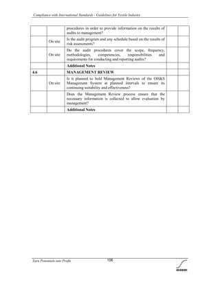Compliance with International Standards - Guidelines for Textile Industry
Turn Potentials into Profit 106
procedures in order to provide information on the results of
audits to management?
On site
Is the audit program and any schedule based on the results of
risk assessments?
On site
Do the audit procedures cover the scope, frequency,
methodologies, competencies, responsibilities and
requirements for conducting and reporting audits?
Additional Notes
4.6 MANAGEMENT REVIEW
On site
Is it planned to hold Management Reviews of the OH&S
Management System at planned intervals to ensure its
continuing suitability and effectiveness?
Does the Management Review process ensure that the
necessary information is collected to allow evaluation by
management?
Additional Notes
 