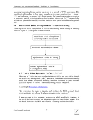 Compliance with International Standards - Guidelines for Textile Industry
Turn Potentials into Profit 10
upcoming international trade era that was to set in as a result of WTO agreements. This
transition is taking place in four stages spread over ten years, starting from 1st
January
1995 and ending on 1st January 2005. In each stage, the importing countries are required
to integrate a specific percentage of restrained products into normal GATT rules and also
increase the quotas of remaining restrained products at an agreed upon increasing growth
rate.
6.1 International Trade Arrangements in Textiles and Clothing
Following are the Trade Arrangements in Textiles and Clothing which directly or indirectly
affect our export of Textile goods to other countries.
6.1.1 Multi Fiber Agreement (MFA) 1974-1994
The trade in Textiles has been regulated since the 1960s, and since 1974, through
the Multi-Fibre Arrangement (MFA). The MFA exempts the Textiles and clothing
trade from GATT disciplines allowing industrial countries to place bilateral
quotas on imports of various Textile and clothing product categories.
According to Consumers International,
“By restricting the trade in Textiles and clothing the MFA seriously limits
opportunities for growth and development in developing countries.”
It was supposed to be a temporary arrangement which would give producers in
the North time to restructure and adapt to competition from cheaper imports from
the South. However, the MFA was renewed 5 times up until the late 1980s.
International Trade Arrangements
Governing Trade in Textiles and
Multi Fiber Agreement (1974-1994)
Agreement on Textiles & Clothing
(1995-2004)
General Agreement on Tariffs &
Clothing (Since 2005)
 