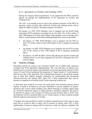 Compliance with International Standards - Guidelines for Textile Industry
Turn Potentials into Profit 11
6.1.2 Agreement on Textiles and Clothing (ATC)
During the Uruguay Round negotiations, it was agreed that the MFA would be
phased out through the implementation of the Agreement on Textiles and
Clothing (ATC).
The ATC is an attempt to put an end to the constant extensions of the MFA by
agreeing a phase out plan, after which the Textiles and clothing sectors will no
longer be subject to quotas. The phase-out plan is as follows:
On January 1st 1995, WTO Members were to integrate into the World Trade
Agreement (WTA) products accounting for no less than 16% of the volume of
their 1990 imports of Textiles and clothing. These products were to include yarns,
fabrics, Textile products and clothes (although proportions were not specified).
 On January 1st 1998, WTO Members were to integrate into the WTA at
least 17% of the volume of their 1990 imports in the 4 categories mentioned
above.
 On January 1st 2002, WTO Members are to integrate into the WTA at least
18% of the volume of their 1990 imports in the 4 categories mentioned
above.
 On January 1st 2005 the MFA will be fully phased out and the Textiles and
clothing sector is to be fully integrated into the WTA whereupon the ATC
ceases to apply.
6.2 Need for a Change
Developed nations are going to get maximum benefit out of global trade expansion
resulting from WTO agreement implementation. But even then they are taking every
possible care to avoid any negative developments out of such agreements. Because of this
reason, EU and US have postponed the integration of "import sensitive" Textile products
until the last day of the agreement. This extended protectionism is giving them enough
time to make their industry globally competitive by modernization and introducing
efficient processes. By January 2005, when ATC is fully implemented, they want to
become as competitive as the third world Textile exporting countries are.
A short-term task would be to review our quota policy that promotes quantity driven
exports. It needs to be based on unit price realization to put an emphasis on quality.
Incentives like a lower export refinance rate, liberal financing of working capital needs
etc. should be offered for exports in under-utilized or unutilized categories. We need to
be proactive to adjust to the inclusion of China and many Russian states in WTO. This
development will have potential affect on our Textile exports, as these countries include
both the importers and exporters of Textiles.
A medium term task would be to ensure our global competitiveness in the years to come
such that we would be able to export even in absence of quotas, when ATC is fully
implemented. A long run strategy calls for measures to make our industry compliant with
 