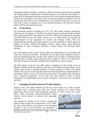 Compliance with International Standards - Guidelines for Textile Industry
Turn Potentials into Profit 12
international quality standards, switching to efficient processes and production methods
and bringing built-in responsiveness to global trends in our production and exports. A
timely flow of information between government and Textile exporters and prompt actions
based on this information is the key to keep our exporters globally competitive. The fact
remains that the Textile sector of Pakistan has a lot of potential. However, we have not
been able to make an optimum use of this potential because of the short-term ad-hoc
policies that have governed this sector.
6.3 Textile Quota
The developed countries including the USA, EU and Canada imposed quantitative
restrictions on the imports of Textiles from the developing countries through the Multi
Fiber Agreement (MFA). The formation of WTO in 1994 with the objective to eliminate
non-tariff barriers across the globe started an era of MFA phase out through the
implementation of the Agreement on Textiles and Clothing (ATC). This new
arrangement provided the developed countries a ten-year timeframe to abolish quotas on
imports of Textiles. Different developing countries adopt various quota allocation
mechanisms to ensure maximum utilization of quotas along with increased export
earnings.
For a developing country, whose Textile exports are dominated by a few products and
reflect low unit price realization , the objective of the quota policy should be firstly to
drive the manufacturing base towards value addition and secondly to facilitate product
diversification to enhance quota utilization across categories. This can be achieved by
allocation of quota on unit price realization basis rather than on export volumes.
The MFA phase out by the year 2005 makes it mandatory for the Textile sector of
Pakistan to prepare itself for competing with some of the highly developed players in the
Textile arena, having a balanced portfolio of Textile products to offer in the global
markets. The success of achieving the desired results through effective implementation of
quota policy heavily relies on the fact that quota policy is formulated while keeping in
view a long-term perspective. At the same time steps should be taken to ensure
transparency in implementation and to ensure consistency in the policy over the period
specified.
7. Changing World Scenario of Textile Industry
Textile is one of the oldest industries on the face of this world. It is as old as human
civilization and is growing every other day. Textile products are a basic human
requirement next to food. Textile production comprises of cotton, cotton yarn, cotton
fabric, fabric processing (Grey-dyed-printed), home
Textiles, towels, hosiery & knitwear and readymade
garments.
The demand for Textiles in the world is around $18
trillion, which is likely to be increased by 6.5% in 2005-
06. Due to the phasing out of Quotas in the developed
countries a new era of limitations and restrictions is
heading towards the Textile exporting countries. The post
 