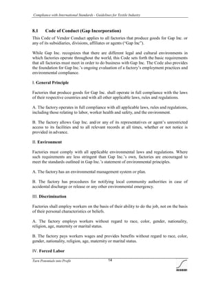 Compliance with International Standards - Guidelines for Textile Industry
Turn Potentials into Profit 14
8.1 Code of Conduct (Gap Incorporation)
This Code of Vendor Conduct applies to all factories that produce goods for Gap Inc. or
any of its subsidiaries, divisions, affiliates or agents (“Gap Inc”).
While Gap Inc. recognizes that there are different legal and cultural environments in
which factories operate throughout the world, this Code sets forth the basic requirements
that all factories must meet in order to do business with Gap Inc. The Code also provides
the foundation for Gap Inc.’s ongoing evaluation of a factory’s employment practices and
environmental compliance.
I. General Principle
Factories that produce goods for Gap Inc. shall operate in full compliance with the laws
of their respective countries and with all other applicable laws, rules and regulations.
A. The factory operates in full compliance with all applicable laws, rules and regulations,
including those relating to labor, worker health and safety, and the environment.
B. The factory allows Gap Inc. and/or any of its representatives or agent’s unrestricted
access to its facilities and to all relevant records at all times, whether or not notice is
provided in advance.
II. Environment
Factories must comply with all applicable environmental laws and regulations. Where
such requirements are less stringent than Gap Inc.’s own, factories are encouraged to
meet the standards outlined in Gap Inc.’s statement of environmental principles.
A. The factory has an environmental management system or plan.
B. The factory has procedures for notifying local community authorities in case of
accidental discharge or release or any other environmental emergency.
III. Discrimination
Factories shall employ workers on the basis of their ability to do the job, not on the basis
of their personal characteristics or beliefs.
A. The factory employs workers without regard to race, color, gender, nationality,
religion, age, maternity or marital status.
B. The factory pays workers wages and provides benefits without regard to race, color,
gender, nationality, religion, age, maternity or marital status.
IV. Forced Labor
 