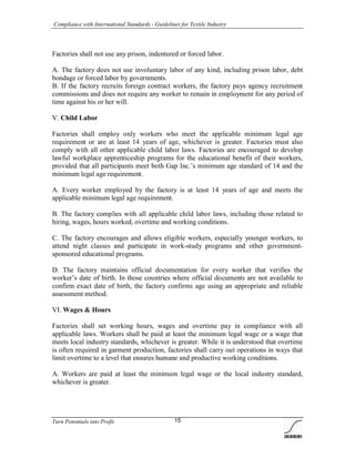 Compliance with International Standards - Guidelines for Textile Industry
Turn Potentials into Profit 15
Factories shall not use any prison, indentured or forced labor.
A. The factory does not use involuntary labor of any kind, including prison labor, debt
bondage or forced labor by governments.
B. If the factory recruits foreign contract workers, the factory pays agency recruitment
commissions and does not require any worker to remain in employment for any period of
time against his or her will.
V. Child Labor
Factories shall employ only workers who meet the applicable minimum legal age
requirement or are at least 14 years of age, whichever is greater. Factories must also
comply with all other applicable child labor laws. Factories are encouraged to develop
lawful workplace apprenticeship programs for the educational benefit of their workers,
provided that all participants meet both Gap Inc.’s minimum age standard of 14 and the
minimum legal age requirement.
A. Every worker employed by the factory is at least 14 years of age and meets the
applicable minimum legal age requirement.
B. The factory complies with all applicable child labor laws, including those related to
hiring, wages, hours worked, overtime and working conditions.
C. The factory encourages and allows eligible workers, especially younger workers, to
attend night classes and participate in work-study programs and other government-
sponsored educational programs.
D. The factory maintains official documentation for every worker that verifies the
worker’s date of birth. In those countries where official documents are not available to
confirm exact date of birth, the factory confirms age using an appropriate and reliable
assessment method.
VI. Wages & Hours
Factories shall set working hours, wages and overtime pay in compliance with all
applicable laws. Workers shall be paid at least the minimum legal wage or a wage that
meets local industry standards, whichever is greater. While it is understood that overtime
is often required in garment production, factories shall carry out operations in ways that
limit overtime to a level that ensures humane and productive working conditions.
A. Workers are paid at least the minimum legal wage or the local industry standard,
whichever is greater.
 