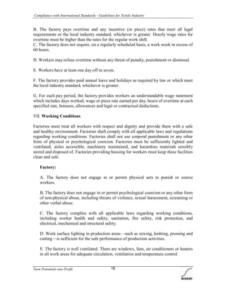 Compliance with International Standards - Guidelines for Textile Industry
Turn Potentials into Profit 16
B. The factory pays overtime and any incentive (or piece) rates that meet all legal
requirements or the local industry standard, whichever is greater. Hourly wage rates for
overtime must be higher than the rates for the regular work shift.
C. The factory does not require, on a regularly scheduled basis, a work week in excess of
60 hours.
D. Workers may refuse overtime without any threat of penalty, punishment or dismissal.
E. Workers have at least one day off in seven.
F. The factory provides paid annual leave and holidays as required by law or which meet
the local industry standard, whichever is greater.
G. For each pay period, the factory provides workers an understandable wage statement
which includes days worked, wage or piece rate earned per day, hours of overtime at each
specified rate, bonuses, allowances and legal or contractual deductions.
VII. Working Conditions
Factories must treat all workers with respect and dignity and provide them with a safe
and healthy environment. Factories shall comply with all applicable laws and regulations
regarding working conditions. Factories shall not use corporal punishment or any other
form of physical or psychological coercion. Factories must be sufficiently lighted and
ventilated, aisles accessible, machinery maintained, and hazardous materials sensibly
stored and disposed of. Factories providing housing for workers must keep these facilities
clean and safe.
Factory:
A. The factory does not engage in or permit physical acts to punish or coerce
workers.
B. The factory does not engage in or permit psychological coercion or any other form
of non-physical abuse, including threats of violence, sexual harassment, screaming or
other verbal abuse.
C. The factory complies with all applicable laws regarding working conditions,
including worker health and safety, sanitation, fire safety, risk protection, and
electrical, mechanical and structural safety.
D. Work surface lighting in production areas—such as sewing, knitting, pressing and
cutting—is sufficient for the safe performance of production activities.
E. The factory is well ventilated. There are windows, fans, air conditioners or heaters
in all work areas for adequate circulation, ventilation and temperature control.
 