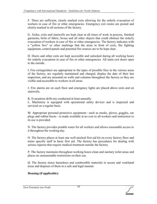 Compliance with International Standards - Guidelines for Textile Industry
Turn Potentials into Profit 17
F. There are sufficient, clearly marked exits allowing for the orderly evacuation of
workers in case of fire or other emergencies. Emergency exit routes are posted and
clearly marked in all sections of the factory.
G. Aisles, exits and stairwells are kept clear at all times of work in process, finished
garments, bolts of fabric, boxes and all other objects that could obstruct the orderly
evacuation of workers in case of fire or other emergencies. The factory indicates with
a “yellow box” or other markings that the areas in front of exits, fire fighting
equipment, control panels and potential fire sources are to be kept clear.
H. Doors and other exits are kept accessible and unlocked during all working hours
for orderly evacuation in case of fire or other emergencies. All main exit doors open
to the outside.
I. Fire extinguishers are appropriate to the types of possible fires in the various areas
of the factory, are regularly maintained and charged, display the date of their last
inspection, and are mounted on walls and columns throughout the factory so they are
visible and accessible to workers in all areas.
J. Fire alarms are on each floor and emergency lights are placed above exits and on
stairwells.
K. Evacuation drills are conducted at least annually.
L. Machinery is equipped with operational safety devices and is inspected and
serviced on a regular basis.
M. Appropriate personal protective equipment—such as masks, gloves, goggles, ear
plugs and rubber boots—is made available at no cost to all workers and instruction in
its use is provided.
N. The factory provides potable water for all workers and allows reasonable access to
it throughout the working day.
O. The factory places at least one well-stocked first aid kit on every factory floor and
trains specific staff in basic first aid. The factory has procedures for dealing with
serious injuries that require medical treatment outside the factory.
P. The factory maintains throughout working hours clean and sanitary toilet areas and
places no unreasonable restrictions on their use.
Q. The factory stores hazardous and combustible materials in secure and ventilated
areas and disposes of them in a safe and legal manner.
Housing (if applicable):
 