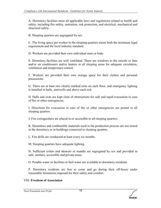 Compliance with International Standards - Guidelines for Textile Industry
Turn Potentials into Profit 18
A. Dormitory facilities meet all applicable laws and regulations related to health and
safety, including fire safety, sanitation, risk protection, and electrical, mechanical and
structural safety.
B. Sleeping quarters are segregated by sex.
C. The living space per worker in the sleeping quarters meets both the minimum legal
requirement and the local industry standard.
D. Workers are provided their own individual mats or beds.
E. Dormitory facilities are well ventilated. There are windows to the outside or fans
and/or air conditioners and/or heaters in all sleeping areas for adequate circulation,
ventilation and temperature control.
F. Workers are provided their own storage space for their clothes and personal
possessions.
G. There are at least two clearly marked exits on each floor, and emergency lighting
is installed in halls, stairwells and above each exit.
H. Halls and exits are kept clear of obstructions for safe and rapid evacuation in case
of fire or other emergencies.
I. Directions for evacuation in case of fire or other emergencies are posted in all
sleeping quarters.
J. Fire extinguishers are placed in or accessible to all sleeping quarters.
K. Hazardous and combustible materials used in the production process are not stored
in the dormitory or in buildings connected to sleeping quarters.
L. Fire drills are conducted at least every six months.
M. Sleeping quarters have adequate lighting.
N. Sufficient toilets and showers or mandis are segregated by sex and provided in
safe, sanitary, accessible and private areas.
O. Potable water or facilities to boil water are available to dormitory residents.
P. Dormitory residents are free to come and go during their off-hours under
reasonable limitations imposed for their safety and comfort.
VIII. Freedom of Association
 
