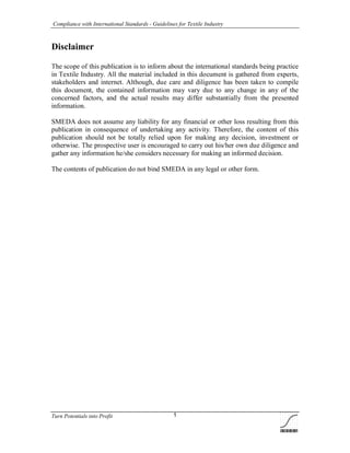 Compliance with International Standards - Guidelines for Textile Industry
Turn Potentials into Profit 1
Disclaimer
The scope of this publication is to inform about the international standards being practice
in Textile Industry. All the material included in this document is gathered from experts,
stakeholders and internet. Although, due care and diligence has been taken to compile
this document, the contained information may vary due to any change in any of the
concerned factors, and the actual results may differ substantially from the presented
information.
SMEDA does not assume any liability for any financial or other loss resulting from this
publication in consequence of undertaking any activity. Therefore, the content of this
publication should not be totally relied upon for making any decision, investment or
otherwise. The prospective user is encouraged to carry out his/her own due diligence and
gather any information he/she considers necessary for making an informed decision.
The contents of publication do not bind SMEDA in any legal or other form.
 