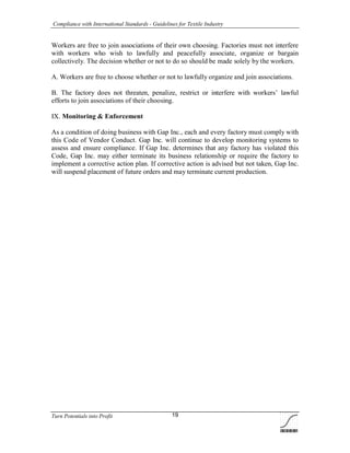 Compliance with International Standards - Guidelines for Textile Industry
Turn Potentials into Profit 19
Workers are free to join associations of their own choosing. Factories must not interfere
with workers who wish to lawfully and peacefully associate, organize or bargain
collectively. The decision whether or not to do so should be made solely by the workers.
A. Workers are free to choose whether or not to lawfully organize and join associations.
B. The factory does not threaten, penalize, restrict or interfere with workers’ lawful
efforts to join associations of their choosing.
IX. Monitoring & Enforcement
As a condition of doing business with Gap Inc., each and every factory must comply with
this Code of Vendor Conduct. Gap Inc. will continue to develop monitoring systems to
assess and ensure compliance. If Gap Inc. determines that any factory has violated this
Code, Gap Inc. may either terminate its business relationship or require the factory to
implement a corrective action plan. If corrective action is advised but not taken, Gap Inc.
will suspend placement of future orders and may terminate current production.
 