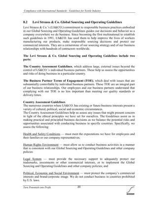 Compliance with International Standards - Guidelines for Textile Industry
Turn Potentials into Profit 20
8.2 Levi Strauss & Co. Global Sourcing and Operating Guidelines
Levi Strauss & Co.’s (LS&CO.) commitment to responsible business practices embodied
in our Global Sourcing and Operating Guidelines guides our decisions and behavior as a
company everywhere we do business. Since becoming the first multinational to establish
such guidelines in 1991, LS&CO. has used them to help improve the lives of workers
manufacturing our products, make responsible sourcing decisions and protect our
commercial interests. They are a cornerstone of our sourcing strategy and of our business
relationships with hundreds of contractors worldwide.
The Levi Strauss & Co. Global Sourcing and Operating Guidelines include two
parts:
The Country Assessment Guidelines, which address large, external issues beyond the
control of LS&CO.’s individual business partners. These help us assess the opportunities
and risks of doing business in a particular country.
The Business Partner Terms of Engagement (TOE), which deal with issues that are
substantially controllable by individual business partners. These TOE are an integral part
of our business relationships. Our employees and our business partners understand that
complying with our TOE is no less important than meeting our quality standards or
delivery times.
Country Assessment Guidelines
The numerous countries where LS&CO. has existing or future business interests present a
variety of cultural, political, social and economic circumstances.
The Country Assessment Guidelines help us assess any issues that might present concern
in light of the ethical principles we have set for ourselves. The Guidelines assist us in
making practical and principled business decisions as we balance the potential risks and
opportunities associated with conducting business in specific countries. Specifically, we
assess the following:
Health and Safety Conditions — must meet the expectations we have for employees and
their families or our company representatives;
Human Rights Environment — must allow us to conduct business activities in a manner
that is consistent with our Global Sourcing and Operating Guidelines and other company
policies
Legal System — must provide the necessary support to adequately protect our
trademarks, investments or other commercial interests, or to implement the Global
Sourcing and Operating Guidelines and other company policies; and
Political, Economic and Social Environment — must protect the company’s commercial
interests and brand/corporate image. We do not conduct business in countries prohibited
by U.S. laws.
 