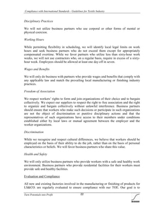 Compliance with International Standards - Guidelines for Textile Industry
Turn Potentials into Profit 22
Disciplinary Practices
We will not utilize business partners who use corporal or other forms of mental or
physical coercion.
Working Hours
While permitting flexibility in scheduling, we will identify local legal limits on work
hours and seek business partners who do not exceed them except for appropriately
compensated overtime. While we favor partners who utilize less than sixty-hour work
weeks, we will not use contractors who, on a regular basis, require in excess of a sixty-
hour week. Employees should be allowed at least one day off in seven.
Wages and Benefits
We will only do business with partners who provide wages and benefits that comply with
any applicable law and match the prevailing local manufacturing or finishing industry
practices.
Freedom of Association
We respect workers’ rights to form and join organizations of their choice and to bargain
collectively. We expect our suppliers to respect the right to free association and the right
to organize and bargain collectively without unlawful interference. Business partners
should ensure that workers who make such decisions or participate in such organizations
are not the object of discrimination or punitive disciplinary actions and that the
representatives of such organizations have access to their members under conditions
established either by local laws or mutual agreement between the employer and the
worker organizations.
Discrimination
While we recognize and respect cultural differences, we believe that workers should be
employed on the basis of their ability to do the job, rather than on the basis of personal
characteristics or beliefs. We will favor business partners who share this value.
Health and Safety
We will only utilize business partners who provide workers with a safe and healthy work
environment. Business partners who provide residential facilities for their workers must
provide safe and healthy facilities.
Evaluation and Compliance
All new and existing factories involved in the manufacturing or finishing of products for
LS&CO. are regularly evaluated to ensure compliance with our TOE. Our goal is to
 
