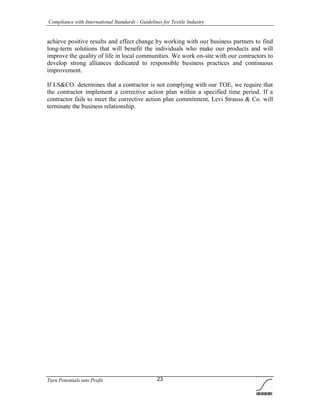 Compliance with International Standards - Guidelines for Textile Industry
Turn Potentials into Profit 23
achieve positive results and effect change by working with our business partners to find
long-term solutions that will benefit the individuals who make our products and will
improve the quality of life in local communities. We work on-site with our contractors to
develop strong alliances dedicated to responsible business practices and continuous
improvement.
If LS&CO. determines that a contractor is not complying with our TOE, we require that
the contractor implement a corrective action plan within a specified time period. If a
contractor fails to meet the corrective action plan commitment, Levi Strauss & Co. will
terminate the business relationship.
 