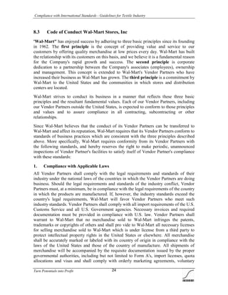 Compliance with International Standards - Guidelines for Textile Industry
Turn Potentials into Profit 24
8.3 Code of Conduct Wal-Mart Stores, Inc
'Wal-Mart" has enjoyed success by adhering to three basic principles since its founding
in 1962. The first principle is the concept of providing value and service to our
customers by offering quality merchandise at low prices every day. Wal-Mart has built
the relationship with its customers on this basis, and we believe it is a fundamental reason
for the Company's rapid growth and success. The second principle is corporate
dedication to a partnership between the Company's associates (employees), ownership
and management. This concept is extended to Wal-Mart's Vendor Partners who have
increased their business as Wal-Mart has grown. The third principle is a commitment by
Wal-Mart to the United States and the communities in which stores and distribution
centers are located.
Wal-Mart strives to conduct its business in a manner that reflects these three basic
principles and the resultant fundamental values. Each of our Vendor Partners, including
our Vendor Partners outside the United States, is expected to conform to those principles
and values and to assure compliance in all contracting, subcontracting or other
relationships.
Since Wal-Mart believes that the conduct of its Vendor Partners can be transferred to
Wal-Mart and affect its reputation, Wal-Mart requires that its Vendor Partners conform to
standards of business practices which are consistent with the three principles described
above. More specifically, Wal-Mart requires conformity from its Vendor Partners with
the following standards, and hereby reserves the right to make periodic, unannounced
inspections of Vendor Partner's facilities to satisfy itself of Vendor Partner's compliance
with these standards:
1. Compliance with Applicable Laws
All Vendor Partners shall comply with the legal requirements and standards of their
industry under the national laws of the countries in which the Vendor Partners are doing
business. Should the legal requirements and standards of the industry conflict, Vendor
Partners must, at a minimum, be in compliance with the legal requirements of the country
in which the products are manufactured. If, however, the industry standards exceed the
country's legal requirements, Wal-Mart will favor Vendor Partners who meet such
industry standards. Vendor Partners shall comply with all import requirements of the U.S.
Customs Service and all U.S. Government agencies. Necessary invoices and required
documentation must be provided in compliance with U.S. law. Vendor Partners shall
warrant to Wal-Mart that no merchandise sold to Wal-Mart infringes the patents,
trademarks or copyrights of others and shall pro vide to Wal-Mart all necessary licenses
for selling merchandise sold to Wal-Mart which is under license from a third party to
protect intellectual property rights in the United States or elsewhere. All merchandise
shall be accurately marked or labeled with its country of origin in compliance with the
laws of the United States and those of the country of manufacture. All shipments of
merchandise will be accompanied by the requisite documentation issued by the proper
governmental authorities, including but not limited to Form A's, import licenses, quota
allocations and visas and shall comply with orderly marketing agreements, voluntary
 