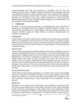 Compliance with International Standards - Guidelines for Textile Industry
Turn Potentials into Profit 25
restraint agreements and other such agreements in accordance with U.S. law. The
commercial invoice shall, in English, accurately describe all the merchandise contained
in the shipment, identify the country of origin of each article contained in the shipment,
and shall list all payments, whether direct or indirect, to be made for the merchandise,
including, but not limited to any assists, selling commissions or royalty payments.
Backup documentation, and any Wal-Mart required changes to any documentation, will
be provided by Vendor Partners promptly.
2. Employment
Wal-Mart is a success because its associates are considered partners and a strong level of
teamwork has developed within the Company. Wal-Mart expects the spirit of its
commitment to be reflected by its Vendor Partners with respect to their employees. At a
minimum, Wal-Mart expects its Vendor Partners to meet the following terms and
conditions of employment:
Compensation
Vendor Partners shall fairly compensate their employees by providing wages and benefits
which are in compliance with the national laws of the countries in which the Vendor
Partners are doing business and which are consistent with the prevailing local standards
in the countries in which the Vendor Partners are doing business, if the prevailing local
standards are higher.
Hours of Labor
Vendor Partners shall maintain reasonable employee work hours in compliance with local
standards and applicable national laws of the countries in which the Vendor Partners are
doing business. Employees shall not work more hours in one week than allowable under
applicable law, and shall be compensated as appropriate for overtime work. We favor
Vendor Partners who utilize less than sixty-hour work weeks, and we will not use
suppliers who, on a regularly scheduled basis, require employees to work in excess of a
sixty-hour week. Employees should be permitted reasonable days off (which we define as
meaning at least one day off for every seven-day period in other words, the employee
would work six days and have at least one day off during a seven day period) and leave
privileges.
Forced Labor/Prison Labor
Vendor Partners shall maintain employment on a voluntary basis. Forced or prison labor
will not be tolerated by Wal-Mart. Wal-Mart will not accept products from Vendor
Partners who utilize in any manner forced labor or prison labor in the manufacture or in
their contracting, subcontracting or other relationships for the manufacture of their
products.
Child Labor
Wal-Mart will not tolerate the use of child labor in the manufacture of products it sells.
We will not accept products from Vendor Partners that utilize in any manner child labor
in their contracting, subcontracting or other relation ships for the manufacture of their
products. For a definition of "Child", we will look first to the national laws of the country
in which the Vendor Partner is doing business. If, however, the laws of that country do
 